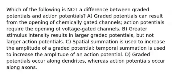 Which of the following is NOT a difference between graded potentials and action potentials? A) Graded potentials can result from the opening of chemically gated channels; action potentials require the opening of voltage-gated channels. B) Greater stimulus intensity results in larger graded potentials, but not larger action potentials. C) Spatial summation is used to increase the amplitude of a graded potential; temporal summation is used to increase the amplitude of an action potential. D) Graded potentials occur along dendrites, whereas action potentials occur along axons.