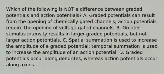 Which of the following is NOT a difference between graded potentials and action potentials? A. Graded potentials can result from the opening of chemically gated channels; action potentials require the opening of voltage-gated channels. B. Greater stimulus intensity results in larger graded potentials, but not larger action potentials. C. Spatial summation is used to increase the amplitude of a graded potential; temporal summation is used to increase the amplitude of an action potential. D. Graded potentials occur along dendrites, whereas action potentials occur along axons.