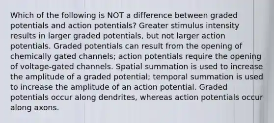 Which of the following is NOT a difference between graded potentials and action potentials? Greater stimulus intensity results in larger graded potentials, but not larger action potentials. Graded potentials can result from the opening of chemically gated channels; action potentials require the opening of voltage-gated channels. Spatial summation is used to increase the amplitude of a graded potential; temporal summation is used to increase the amplitude of an action potential. Graded potentials occur along dendrites, whereas action potentials occur along axons.