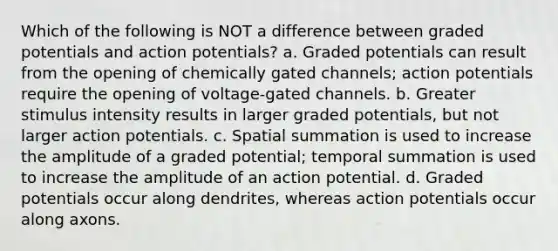 Which of the following is NOT a difference between graded potentials and action potentials? a. Graded potentials can result from the opening of chemically gated channels; action potentials require the opening of voltage-gated channels. b. Greater stimulus intensity results in larger graded potentials, but not larger action potentials. c. Spatial summation is used to increase the amplitude of a graded potential; temporal summation is used to increase the amplitude of an action potential. d. Graded potentials occur along dendrites, whereas action potentials occur along axons.