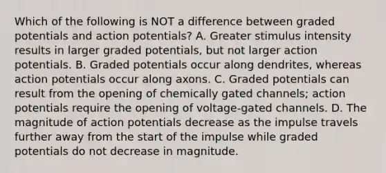 Which of the following is NOT a difference between graded potentials and action potentials? A. Greater stimulus intensity results in larger graded potentials, but not larger action potentials. B. Graded potentials occur along dendrites, whereas action potentials occur along axons. C. Graded potentials can result from the opening of chemically gated channels; action potentials require the opening of voltage-gated channels. D. The magnitude of action potentials decrease as the impulse travels further away from the start of the impulse while graded potentials do not decrease in magnitude.