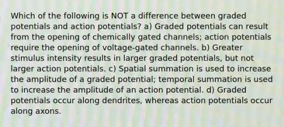 Which of the following is NOT a difference between graded potentials and action potentials? a) Graded potentials can result from the opening of chemically gated channels; action potentials require the opening of voltage-gated channels. b) Greater stimulus intensity results in larger graded potentials, but not larger action potentials. c) Spatial summation is used to increase the amplitude of a graded potential; temporal summation is used to increase the amplitude of an action potential. d) Graded potentials occur along dendrites, whereas action potentials occur along axons.