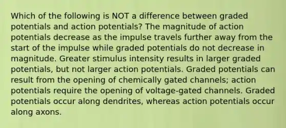 Which of the following is NOT a difference between graded potentials and action potentials? The magnitude of action potentials decrease as the impulse travels further away from the start of the impulse while graded potentials do not decrease in magnitude. Greater stimulus intensity results in larger graded potentials, but not larger action potentials. Graded potentials can result from the opening of chemically gated channels; action potentials require the opening of voltage-gated channels. Graded potentials occur along dendrites, whereas action potentials occur along axons.