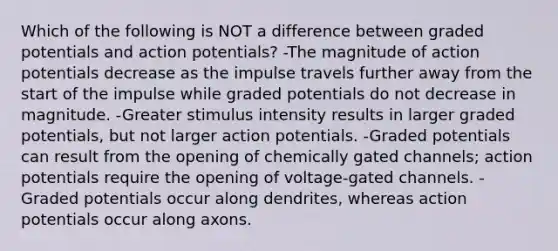 Which of the following is NOT a difference between graded potentials and action potentials? -The magnitude of action potentials decrease as the impulse travels further away from the start of the impulse while graded potentials do not decrease in magnitude. -Greater stimulus intensity results in larger graded potentials, but not larger action potentials. -Graded potentials can result from the opening of chemically gated channels; action potentials require the opening of voltage-gated channels. -Graded potentials occur along dendrites, whereas action potentials occur along axons.