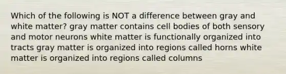 Which of the following is NOT a difference between gray and white matter? gray matter contains cell bodies of both sensory and motor neurons white matter is functionally organized into tracts gray matter is organized into regions called horns white matter is organized into regions called columns