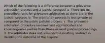 Which of the following is a difference between a grievance arbitration process and a judicial process? a. There are no prescribed rules for grievance arbitration as there are in the judicial process. b. The arbitration process is less private as compared to the public judicial process. c. The grievance arbitration procedure involves less sophisticated and knowledgeable parties than those in most judicial proceedings. d. The arbitrator does not consider the existing contract in deciding the outcome of the dispute.