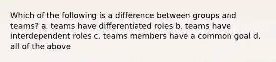 Which of the following is a difference between groups and teams? a. teams have differentiated roles b. teams have interdependent roles c. teams members have a common goal d. all of the above