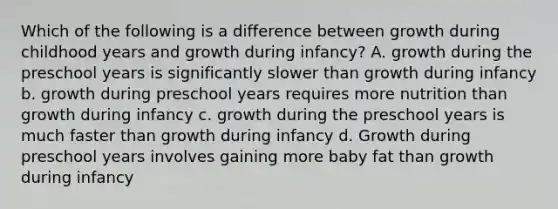 Which of the following is a difference between growth during childhood years and growth during infancy? A. growth during the preschool years is significantly slower than growth during infancy b. growth during preschool years requires more nutrition than growth during infancy c. growth during the preschool years is much faster than growth during infancy d. Growth during preschool years involves gaining more baby fat than growth during infancy