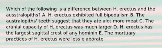 Which of the following is a difference between H. erectus and the ausstralopiths? A. H. erectus exhibited full bipedalism B. The australopiths' teeth suggest that they ate alot more meat C. The cranial capacity of H. erectus was much larger D. H. erectus has the largest sagittal crest of any hominin E. The mortuary practices of H. erectus were less elaborate