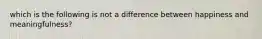 which is the following is not a difference between happiness and meaningfulness?