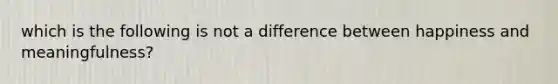 which is the following is not a difference between happiness and meaningfulness?