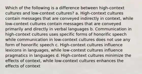 Which of the following is a difference between high-context cultures and low-context cultures? a. High-context cultures contain messages that are conveyed indirectly in context, while low-context cultures contain messages that are conveyed primarily and directly in verbal languages b. Communication in high-context cultures uses specific forms of honorific speech while communication in low-context cultures does not use any form of honorific speech c. High-context cultures influence lexicons in languages, while low-contest cultures influence pragmatics in languages d. High-context cultures minimize the effects of context, while low-context cultures enhances the effects of context