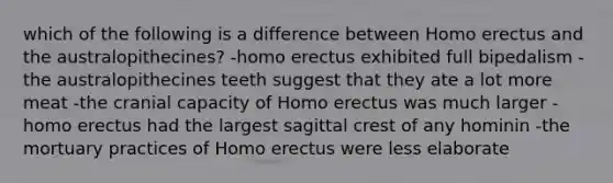 which of the following is a difference between Homo erectus and the australopithecines? -homo erectus exhibited full bipedalism -the australopithecines teeth suggest that they ate a lot more meat -the cranial capacity of Homo erectus was much larger -homo erectus had the largest sagittal crest of any hominin -the mortuary practices of Homo erectus were less elaborate