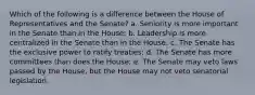 Which of the following is a difference between the House of Representatives and the Senate? a. Seniority is more important in the Senate than in the House; b. Leadership is more centralized in the Senate than in the House; c. The Senate has the exclusive power to ratify treaties; d. The Senate has more committees than does the House; e. The Senate may veto laws passed by the House, but the House may not veto senatorial legislation.