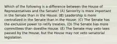 Which of the following is a difference between the House of Representatives and the Senate? (A) Seniority is more important in the Senate than in the House. (B) Leadership is more centralized in the Senate than in the House. (C) The Senate has the exclusive power to ratify treaties. (D) The Senate has more committees than doesthe House. (E) The Senate may veto laws passed by the House, but the House may not veto senatorial legislation.