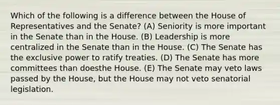 Which of the following is a difference between the House of Representatives and the Senate? (A) Seniority is more important in the Senate than in the House. (B) Leadership is more centralized in the Senate than in the House. (C) The Senate has the exclusive power to ratify treaties. (D) The Senate has more committees than doesthe House. (E) The Senate may veto laws passed by the House, but the House may not veto senatorial legislation.