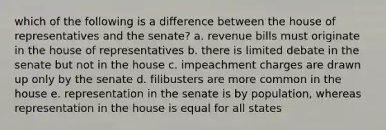 which of the following is a difference between the house of representatives and the senate? a. revenue bills must originate in the house of representatives b. there is limited debate in the senate but not in the house c. impeachment charges are drawn up only by the senate d. filibusters are more common in the house e. representation in the senate is by population, whereas representation in the house is equal for all states