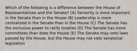 Which of the following is a difference between the House of Representatives and the Senate? (A) Seniority is more important in the Senate than in the House (B) Leadership is more centralized in the Senate than in the House (C) The Senate has the exclusive power to ratify treaties (D) The Senate has more committees than does the House (E) The Senate may veto laws passed by the House, but the House may not veto senatorial legislation