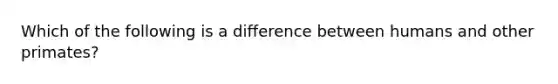 Which of the following is a difference between humans and other primates?