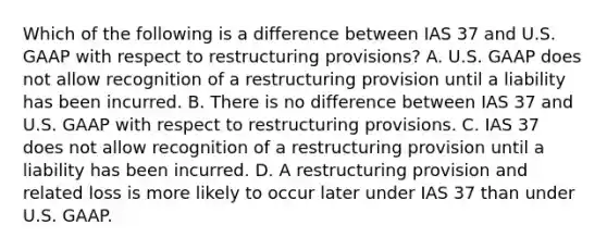 Which of the following is a difference between IAS 37 and U.S. GAAP with respect to restructuring provisions? A. U.S. GAAP does not allow recognition of a restructuring provision until a liability has been incurred. B. There is no difference between IAS 37 and U.S. GAAP with respect to restructuring provisions. C. IAS 37 does not allow recognition of a restructuring provision until a liability has been incurred. D. A restructuring provision and related loss is more likely to occur later under IAS 37 than under U.S. GAAP.