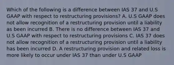 Which of the following is a difference between IAS 37 and U.S GAAP with respect to restructuring provisions? A. U.S GAAP does not allow recognition of a restructuring provision until a liability as been incurred B. There is no difference between IAS 37 and U.S GAAP with respect to restructuring provisions C. IAS 37 does not allow recognition of a restructuring provision until a liability has been incurred D. A restructuring provision and related loss is more likely to occur under IAS 37 than under U.S GAAP