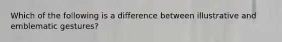 Which of the following is a difference between illustrative and emblematic gestures?