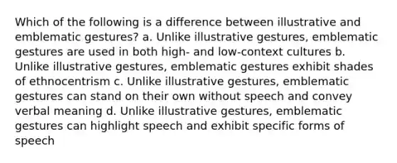 Which of the following is a difference between illustrative and emblematic gestures? a. Unlike illustrative gestures, emblematic gestures are used in both high- and low-context cultures b. Unlike illustrative gestures, emblematic gestures exhibit shades of ethnocentrism c. Unlike illustrative gestures, emblematic gestures can stand on their own without speech and convey verbal meaning d. Unlike illustrative gestures, emblematic gestures can highlight speech and exhibit specific forms of speech