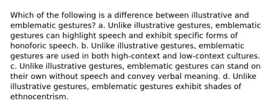 Which of the following is a difference between illustrative and emblematic gestures? a. Unlike illustrative gestures, emblematic gestures can highlight speech and exhibit specific forms of honoforic speech. b. Unlike illustrative gestures, emblematic gestures are used in both high-context and low-context cultures. c. Unlike illustrative gestures, emblematic gestures can stand on their own without speech and convey verbal meaning. d. Unlike illustrative gestures, emblematic gestures exhibit shades of ethnocentrism.