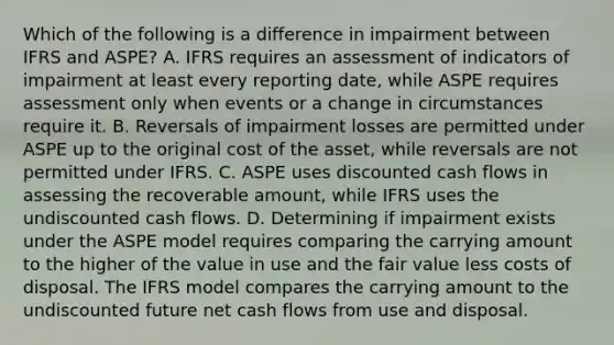 Which of the following is a difference in impairment between IFRS and ASPE? A. IFRS requires an assessment of indicators of impairment at least every reporting date, while ASPE requires assessment only when events or a change in circumstances require it. B. Reversals of impairment losses are permitted under ASPE up to the original cost of the asset, while reversals are not permitted under IFRS. C. ASPE uses discounted cash flows in assessing the recoverable amount, while IFRS uses the undiscounted cash flows. D. Determining if impairment exists under the ASPE model requires comparing the carrying amount to the higher of the value in use and the fair value less costs of disposal. The IFRS model compares the carrying amount to the undiscounted future net cash flows from use and disposal.