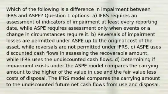 Which of the following is a difference in impairment between IFRS and ASPE? Question 1 options: a) IFRS requires an assessment of indicators of impairment at least every reporting date, while ASPE requires assessment only when events or a change in circumstances require it. b) Reversals of impairment losses are permitted under ASPE up to the original cost of the asset, while reversals are not permitted under IFRS. c) ASPE uses discounted cash flows in assessing the recoverable amount, while IFRS uses the undiscounted cash flows. d) Determining if impairment exists under the ASPE model compares the carrying amount to the higher of the value in use and the fair value less costs of disposal. The IFRS model compares the carrying amount to the undiscounted future net cash flows from use and disposal.