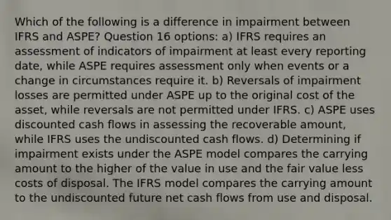 Which of the following is a difference in impairment between IFRS and ASPE? Question 16 options: a) IFRS requires an assessment of indicators of impairment at least every reporting date, while ASPE requires assessment only when events or a change in circumstances require it. b) Reversals of impairment losses are permitted under ASPE up to the original cost of the asset, while reversals are not permitted under IFRS. c) ASPE uses discounted cash flows in assessing the recoverable amount, while IFRS uses the undiscounted cash flows. d) Determining if impairment exists under the ASPE model compares the carrying amount to the higher of the value in use and the fair value less costs of disposal. The IFRS model compares the carrying amount to the undiscounted future net cash flows from use and disposal.