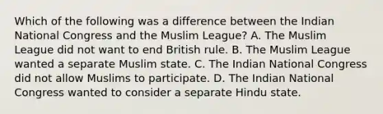 Which of the following was a difference between the Indian National Congress and the Muslim League? A. The Muslim League did not want to end British rule. B. The Muslim League wanted a separate Muslim state. C. The Indian National Congress did not allow Muslims to participate. D. The Indian National Congress wanted to consider a separate Hindu state.