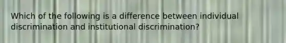 Which of the following is a difference between individual discrimination and institutional discrimination?