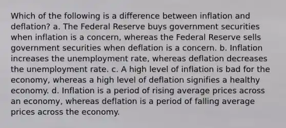 Which of the following is a difference between inflation and deflation? a. The Federal Reserve buys government securities when inflation is a concern, whereas the Federal Reserve sells government securities when deflation is a concern. b. Inflation increases the unemployment rate, whereas deflation decreases the unemployment rate. c. A high level of inflation is bad for the economy, whereas a high level of deflation signifies a healthy economy. d. Inflation is a period of rising average prices across an economy, whereas deflation is a period of falling average prices across the economy.