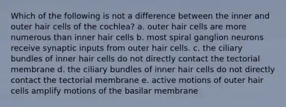 Which of the following is not a difference between the inner and outer hair cells of the cochlea? a. outer hair cells are more numerous than inner hair cells b. most spiral ganglion neurons receive synaptic inputs from outer hair cells. c. the ciliary bundles of inner hair cells do not directly contact the tectorial membrane d. the ciliary bundles of inner hair cells do not directly contact the tectorial membrane e. active motions of outer hair cells amplify motions of the basilar membrane