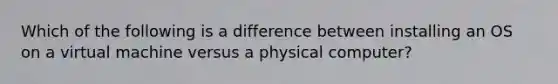 Which of the following is a difference between installing an OS on a virtual machine versus a physical computer?