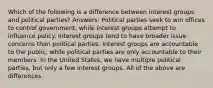 Which of the following is a difference between interest groups and political parties? Answers: Political parties seek to win offices to control government, while interest groups attempt to influence policy. Interest groups tend to have broader issue concerns than political parties. Interest groups are accountable to the public, while political parties are only accountable to their members. In the United States, we have multiple political parties, but only a few interest groups. All of the above are differences.