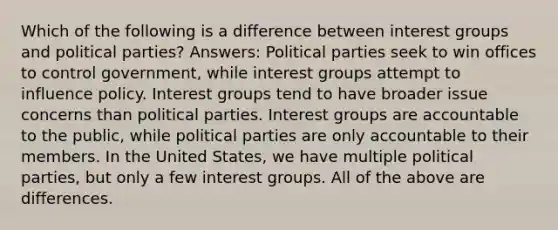 Which of the following is a difference between interest groups and political parties? Answers: Political parties seek to win offices to control government, while interest groups attempt to influence policy. Interest groups tend to have broader issue concerns than political parties. Interest groups are accountable to the public, while political parties are only accountable to their members. In the United States, we have multiple political parties, but only a few interest groups. All of the above are differences.