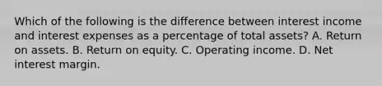 Which of the following is the difference between interest income and interest expenses as a percentage of total​ assets? A. Return on assets. B. Return on equity. C. Operating income. D. Net interest margin.