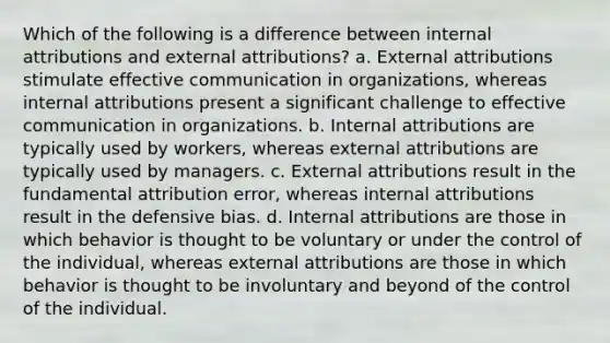 Which of the following is a difference between internal attributions and external attributions? a. External attributions stimulate effective communication in organizations, whereas internal attributions present a significant challenge to effective communication in organizations. b. Internal attributions are typically used by workers, whereas external attributions are typically used by managers. c. External attributions result in the fundamental attribution error, whereas internal attributions result in the defensive bias. d. Internal attributions are those in which behavior is thought to be voluntary or under the control of the individual, whereas external attributions are those in which behavior is thought to be involuntary and beyond of the control of the individual.