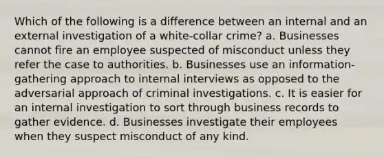 Which of the following is a difference between an internal and an external investigation of a white-collar crime? a. Businesses cannot fire an employee suspected of misconduct unless they refer the case to authorities. b. Businesses use an information-gathering approach to internal interviews as opposed to the adversarial approach of criminal investigations. c. It is easier for an internal investigation to sort through business records to gather evidence. d. Businesses investigate their employees when they suspect misconduct of any kind.