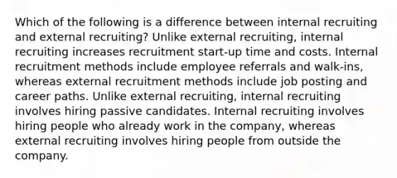 Which of the following is a difference between internal recruiting and external recruiting? Unlike external recruiting, internal recruiting increases recruitment start-up time and costs. Internal recruitment methods include employee referrals and walk-ins, whereas external recruitment methods include job posting and career paths. Unlike external recruiting, internal recruiting involves hiring passive candidates. Internal recruiting involves hiring people who already work in the company, whereas external recruiting involves hiring people from outside the company.