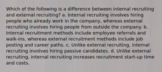 Which of the following is a difference between internal recruiting and external recruiting? a. Internal recruiting involves hiring people who already work in the company, whereas external recruiting involves hiring people from outside the company. b. Internal recruitment methods include employee referrals and walk-ins, whereas external recruitment methods include job posting and career paths. c. Unlike external recruiting, internal recruiting involves hiring passive candidates. d. Unlike external recruiting, internal recruiting increases recruitment start-up time and costs.