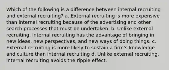 Which of the following is a difference between internal recruiting and external recruiting? a. External recruiting is more expensive than internal recruiting because of the advertising and other search processes that must be undertaken. b. Unlike external recruiting, internal recruiting has the advantage of bringing in new ideas, new perspectives, and new ways of doing things. c. External recruiting is more likely to sustain a firm's knowledge and culture than internal recruiting d. Unlike external recruiting, internal recruiting avoids the ripple effect.