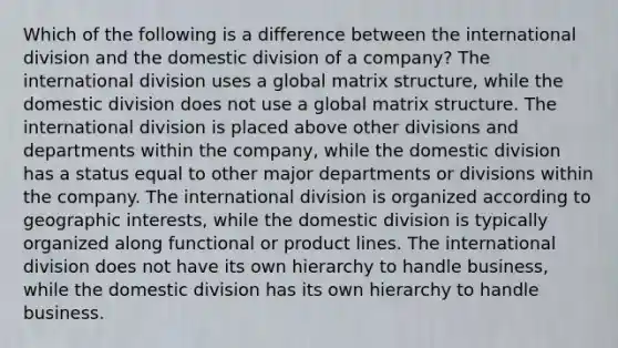 Which of the following is a difference between the international division and the domestic division of a company? The international division uses a global matrix structure, while the domestic division does not use a global matrix structure. The international division is placed above other divisions and departments within the company, while the domestic division has a status equal to other major departments or divisions within the company. The international division is organized according to geographic interests, while the domestic division is typically organized along functional or product lines. The international division does not have its own hierarchy to handle business, while the domestic division has its own hierarchy to handle business.