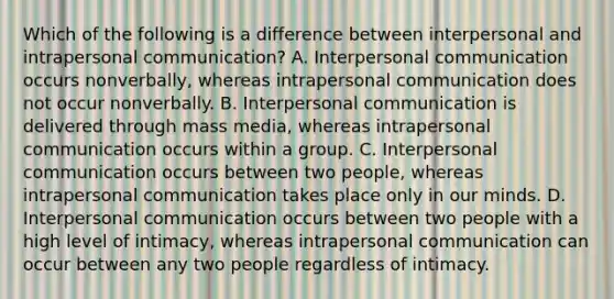 Which of the following is a difference between interpersonal and intrapersonal communication? A. Interpersonal communication occurs nonverbally, whereas intrapersonal communication does not occur nonverbally. B. Interpersonal communication is delivered through mass media, whereas intrapersonal communication occurs within a group. C. Interpersonal communication occurs between two people, whereas intrapersonal communication takes place only in our minds. D. Interpersonal communication occurs between two people with a high level of intimacy, whereas intrapersonal communication can occur between any two people regardless of intimacy.