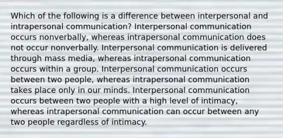 Which of the following is a difference between interpersonal and intrapersonal communication? Interpersonal communication occurs nonverbally, whereas intrapersonal communication does not occur nonverbally. Interpersonal communication is delivered through mass media, whereas intrapersonal communication occurs within a group. Interpersonal communication occurs between two people, whereas intrapersonal communication takes place only in our minds. Interpersonal communication occurs between two people with a high level of intimacy, whereas intrapersonal communication can occur between any two people regardless of intimacy.