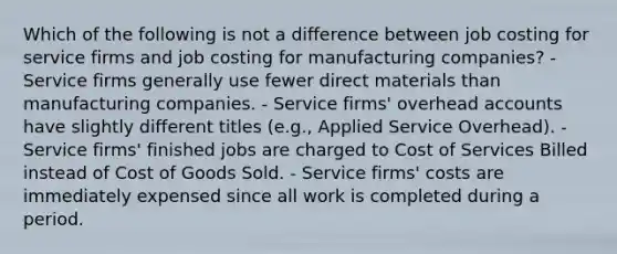 Which of the following is not a difference between job costing for service firms and job costing for manufacturing companies? - Service firms generally use fewer direct materials than manufacturing companies. - Service firms' overhead accounts have slightly different titles (e.g., Applied Service Overhead). - Service firms' finished jobs are charged to Cost of Services Billed instead of Cost of Goods Sold. - Service firms' costs are immediately expensed since all work is completed during a period.