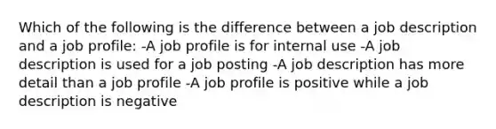 Which of the following is the difference between a job description and a job profile: -A job profile is for internal use -A job description is used for a job posting -A job description has more detail than a job profile -A job profile is positive while a job description is negative