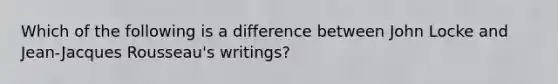 Which of the following is a difference between John Locke and Jean-Jacques Rousseau's writings?